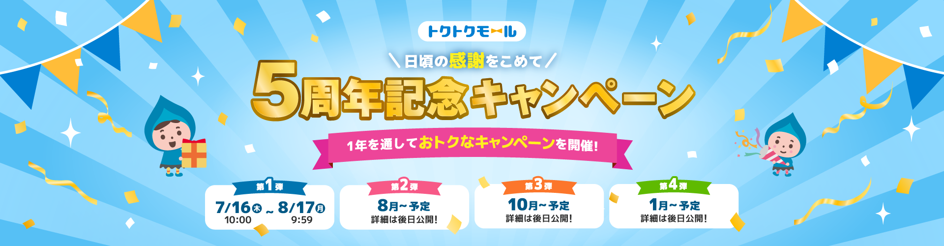 トクトクモール＼日頃の感謝をこめて／5周年記念キャンペーン 1年を通しておトクなキャンペーンを開催！ 第1弾 7/16（木）10:00～8/17（月）9:59 第2弾 8月～予定 詳細は後日公開！ 第3弾 10月～予定 詳細は後日公開！ 第4弾 1月～予定 詳細は後日公開！