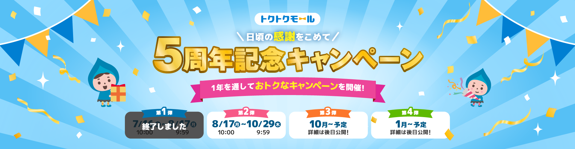 トクトクモール＼日頃の感謝をこめて／5周年記念キャンペーン 1年を通しておトクなキャンペーンを開催！ 第1弾 終了しました  第2弾 8/17（月）10:00～10/29（木）9:59 第3弾 10月～予定 詳細は後日公開！ 第4弾 1月～予定 詳細は後日公開！