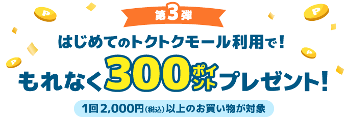 第3弾 はじめてのトクトクモール利用で！もれなく300ポイントプレゼント！1回2,000円（税込）以上のお買い物が対象