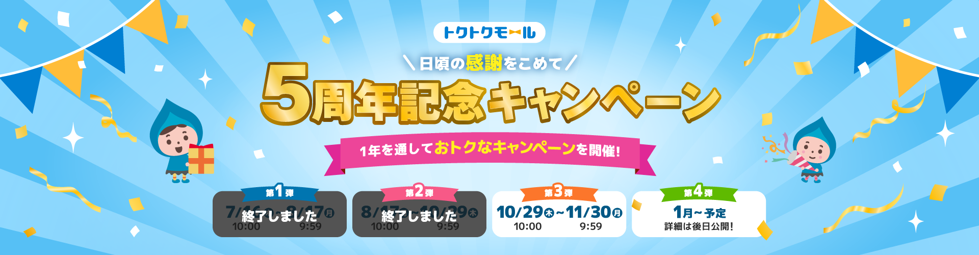 トクトクモール＼日頃の感謝をこめて／5周年記念キャンペーン 1年を通しておトクなキャンペーンを開催！ 第1弾 終了しました  第2弾 終了しました  第3弾 10/29（木）10:00～11/30（月）9:59　第4弾 1月～予定 詳細は後日公開！